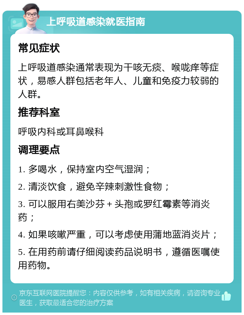 上呼吸道感染就医指南 常见症状 上呼吸道感染通常表现为干咳无痰、喉咙痒等症状，易感人群包括老年人、儿童和免疫力较弱的人群。 推荐科室 呼吸内科或耳鼻喉科 调理要点 1. 多喝水，保持室内空气湿润； 2. 清淡饮食，避免辛辣刺激性食物； 3. 可以服用右美沙芬＋头孢或罗红霉素等消炎药； 4. 如果咳嗽严重，可以考虑使用蒲地蓝消炎片； 5. 在用药前请仔细阅读药品说明书，遵循医嘱使用药物。