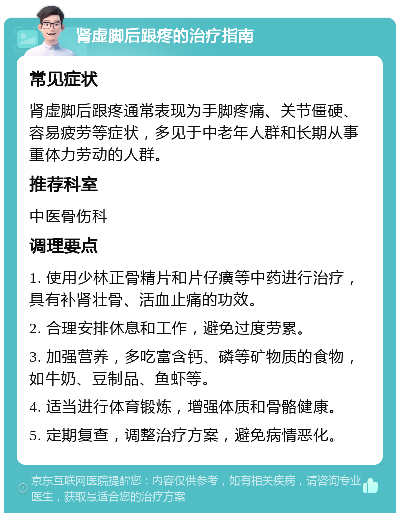 肾虚脚后跟疼的治疗指南 常见症状 肾虚脚后跟疼通常表现为手脚疼痛、关节僵硬、容易疲劳等症状，多见于中老年人群和长期从事重体力劳动的人群。 推荐科室 中医骨伤科 调理要点 1. 使用少林正骨精片和片仔癀等中药进行治疗，具有补肾壮骨、活血止痛的功效。 2. 合理安排休息和工作，避免过度劳累。 3. 加强营养，多吃富含钙、磷等矿物质的食物，如牛奶、豆制品、鱼虾等。 4. 适当进行体育锻炼，增强体质和骨骼健康。 5. 定期复查，调整治疗方案，避免病情恶化。