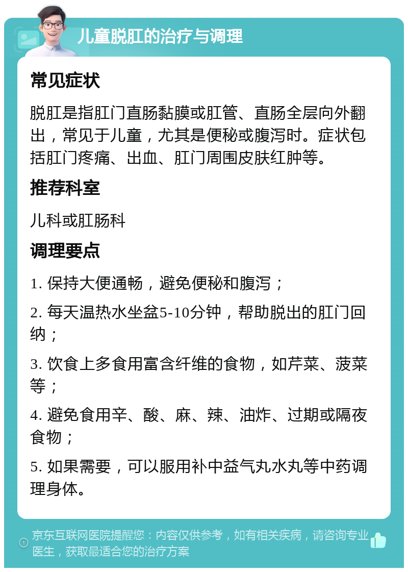 儿童脱肛的治疗与调理 常见症状 脱肛是指肛门直肠黏膜或肛管、直肠全层向外翻出，常见于儿童，尤其是便秘或腹泻时。症状包括肛门疼痛、出血、肛门周围皮肤红肿等。 推荐科室 儿科或肛肠科 调理要点 1. 保持大便通畅，避免便秘和腹泻； 2. 每天温热水坐盆5-10分钟，帮助脱出的肛门回纳； 3. 饮食上多食用富含纤维的食物，如芹菜、菠菜等； 4. 避免食用辛、酸、麻、辣、油炸、过期或隔夜食物； 5. 如果需要，可以服用补中益气丸水丸等中药调理身体。