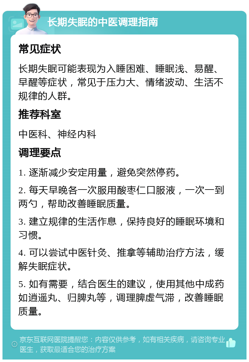 长期失眠的中医调理指南 常见症状 长期失眠可能表现为入睡困难、睡眠浅、易醒、早醒等症状，常见于压力大、情绪波动、生活不规律的人群。 推荐科室 中医科、神经内科 调理要点 1. 逐渐减少安定用量，避免突然停药。 2. 每天早晚各一次服用酸枣仁口服液，一次一到两勺，帮助改善睡眠质量。 3. 建立规律的生活作息，保持良好的睡眠环境和习惯。 4. 可以尝试中医针灸、推拿等辅助治疗方法，缓解失眠症状。 5. 如有需要，结合医生的建议，使用其他中成药如逍遥丸、归脾丸等，调理脾虚气滞，改善睡眠质量。