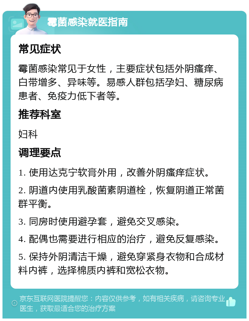 霉菌感染就医指南 常见症状 霉菌感染常见于女性，主要症状包括外阴瘙痒、白带增多、异味等。易感人群包括孕妇、糖尿病患者、免疫力低下者等。 推荐科室 妇科 调理要点 1. 使用达克宁软膏外用，改善外阴瘙痒症状。 2. 阴道内使用乳酸菌素阴道栓，恢复阴道正常菌群平衡。 3. 同房时使用避孕套，避免交叉感染。 4. 配偶也需要进行相应的治疗，避免反复感染。 5. 保持外阴清洁干燥，避免穿紧身衣物和合成材料内裤，选择棉质内裤和宽松衣物。