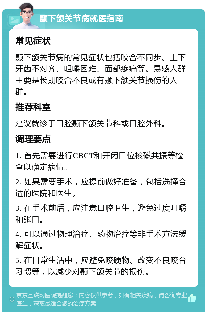 颞下颌关节病就医指南 常见症状 颞下颌关节病的常见症状包括咬合不同步、上下牙齿不对齐、咀嚼困难、面部疼痛等。易感人群主要是长期咬合不良或有颞下颌关节损伤的人群。 推荐科室 建议就诊于口腔颞下颌关节科或口腔外科。 调理要点 1. 首先需要进行CBCT和开闭口位核磁共振等检查以确定病情。 2. 如果需要手术，应提前做好准备，包括选择合适的医院和医生。 3. 在手术前后，应注意口腔卫生，避免过度咀嚼和张口。 4. 可以通过物理治疗、药物治疗等非手术方法缓解症状。 5. 在日常生活中，应避免咬硬物、改变不良咬合习惯等，以减少对颞下颌关节的损伤。