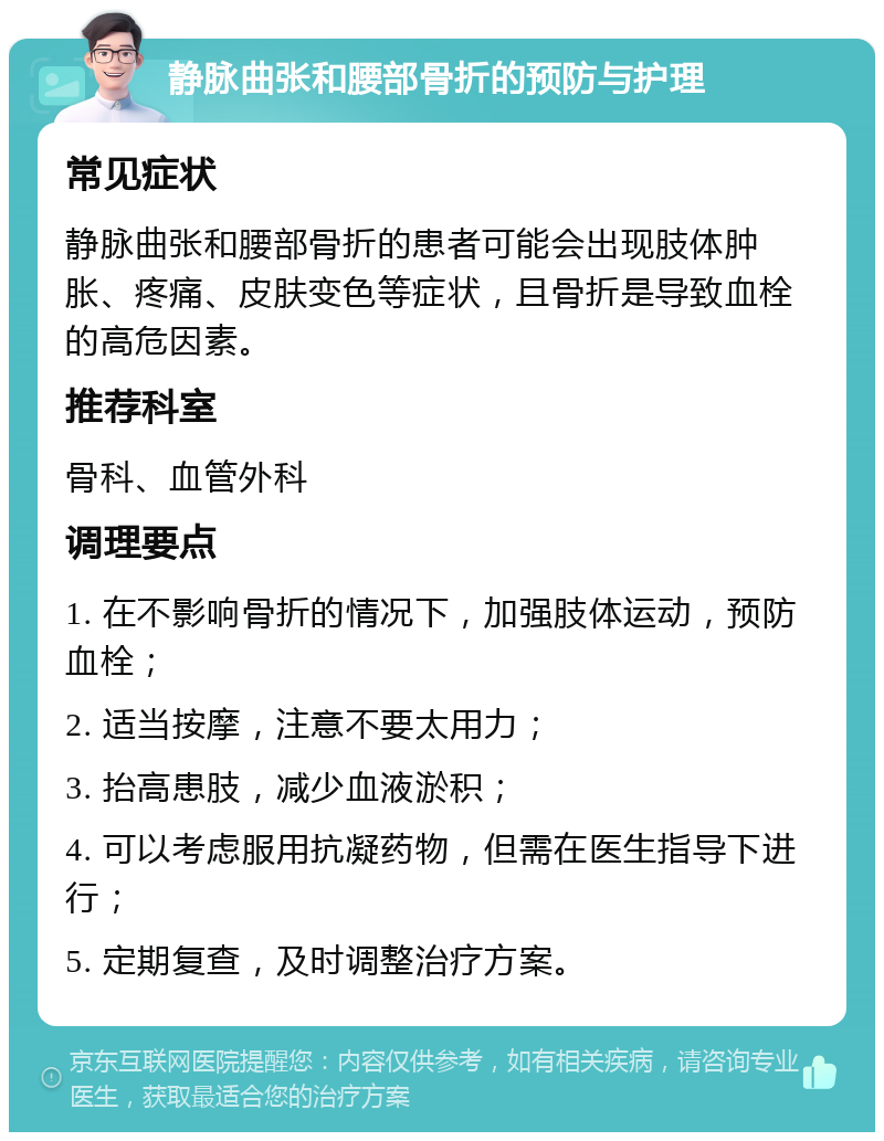 静脉曲张和腰部骨折的预防与护理 常见症状 静脉曲张和腰部骨折的患者可能会出现肢体肿胀、疼痛、皮肤变色等症状，且骨折是导致血栓的高危因素。 推荐科室 骨科、血管外科 调理要点 1. 在不影响骨折的情况下，加强肢体运动，预防血栓； 2. 适当按摩，注意不要太用力； 3. 抬高患肢，减少血液淤积； 4. 可以考虑服用抗凝药物，但需在医生指导下进行； 5. 定期复查，及时调整治疗方案。