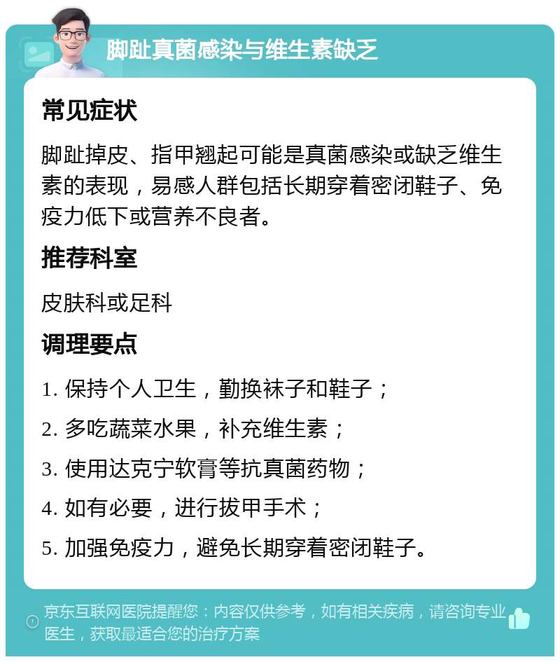 脚趾真菌感染与维生素缺乏 常见症状 脚趾掉皮、指甲翘起可能是真菌感染或缺乏维生素的表现，易感人群包括长期穿着密闭鞋子、免疫力低下或营养不良者。 推荐科室 皮肤科或足科 调理要点 1. 保持个人卫生，勤换袜子和鞋子； 2. 多吃蔬菜水果，补充维生素； 3. 使用达克宁软膏等抗真菌药物； 4. 如有必要，进行拔甲手术； 5. 加强免疫力，避免长期穿着密闭鞋子。