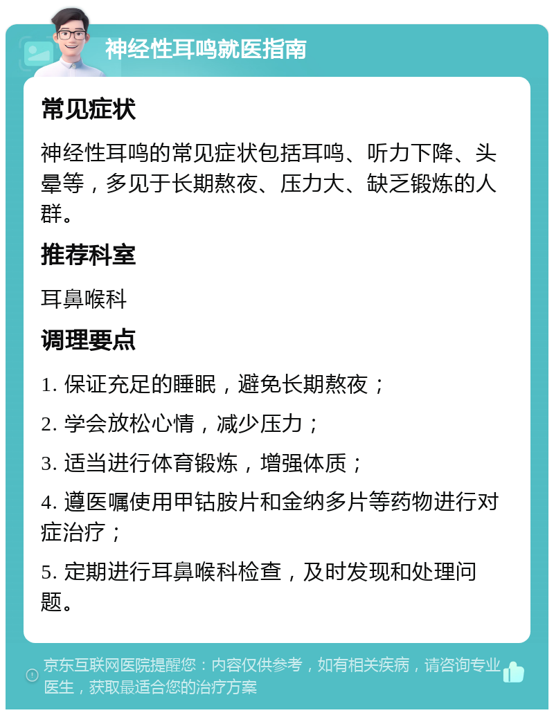 神经性耳鸣就医指南 常见症状 神经性耳鸣的常见症状包括耳鸣、听力下降、头晕等，多见于长期熬夜、压力大、缺乏锻炼的人群。 推荐科室 耳鼻喉科 调理要点 1. 保证充足的睡眠，避免长期熬夜； 2. 学会放松心情，减少压力； 3. 适当进行体育锻炼，增强体质； 4. 遵医嘱使用甲钴胺片和金纳多片等药物进行对症治疗； 5. 定期进行耳鼻喉科检查，及时发现和处理问题。