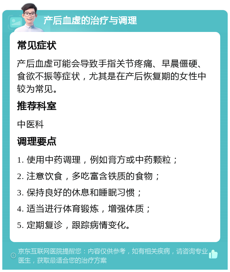 产后血虚的治疗与调理 常见症状 产后血虚可能会导致手指关节疼痛、早晨僵硬、食欲不振等症状，尤其是在产后恢复期的女性中较为常见。 推荐科室 中医科 调理要点 1. 使用中药调理，例如膏方或中药颗粒； 2. 注意饮食，多吃富含铁质的食物； 3. 保持良好的休息和睡眠习惯； 4. 适当进行体育锻炼，增强体质； 5. 定期复诊，跟踪病情变化。