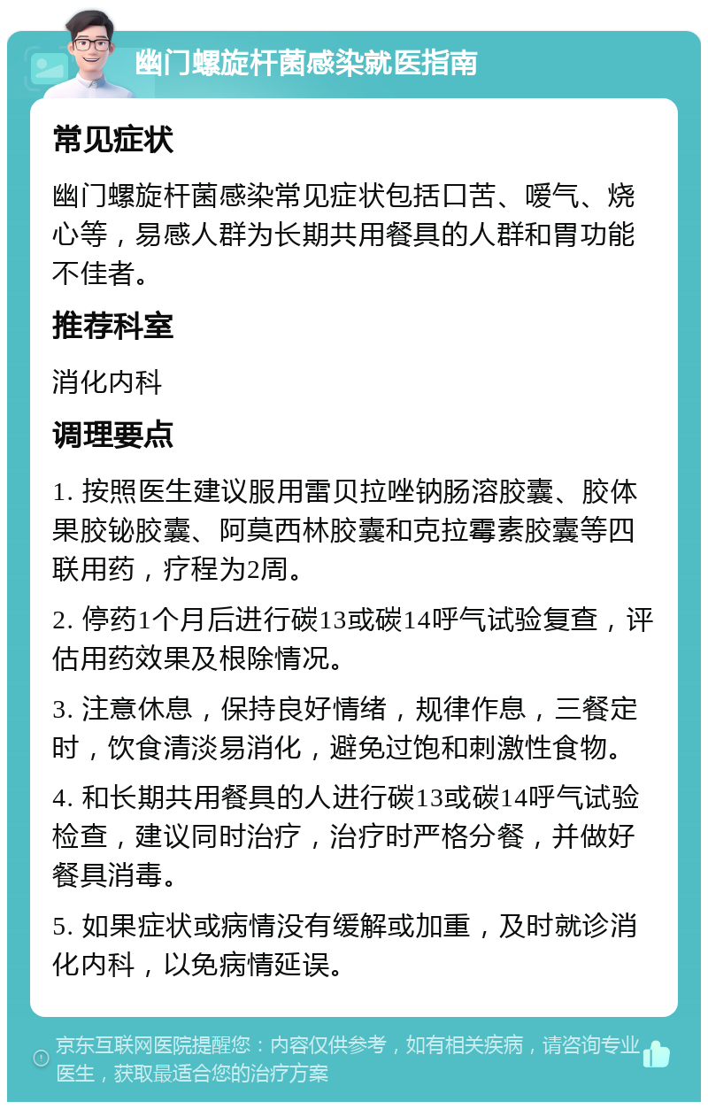 幽门螺旋杆菌感染就医指南 常见症状 幽门螺旋杆菌感染常见症状包括口苦、嗳气、烧心等，易感人群为长期共用餐具的人群和胃功能不佳者。 推荐科室 消化内科 调理要点 1. 按照医生建议服用雷贝拉唑钠肠溶胶囊、胶体果胶铋胶囊、阿莫西林胶囊和克拉霉素胶囊等四联用药，疗程为2周。 2. 停药1个月后进行碳13或碳14呼气试验复查，评估用药效果及根除情况。 3. 注意休息，保持良好情绪，规律作息，三餐定时，饮食清淡易消化，避免过饱和刺激性食物。 4. 和长期共用餐具的人进行碳13或碳14呼气试验检查，建议同时治疗，治疗时严格分餐，并做好餐具消毒。 5. 如果症状或病情没有缓解或加重，及时就诊消化内科，以免病情延误。