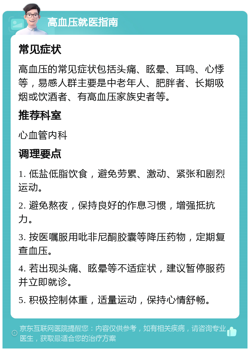 高血压就医指南 常见症状 高血压的常见症状包括头痛、眩晕、耳鸣、心悸等，易感人群主要是中老年人、肥胖者、长期吸烟或饮酒者、有高血压家族史者等。 推荐科室 心血管内科 调理要点 1. 低盐低脂饮食，避免劳累、激动、紧张和剧烈运动。 2. 避免熬夜，保持良好的作息习惯，增强抵抗力。 3. 按医嘱服用吡非尼酮胶囊等降压药物，定期复查血压。 4. 若出现头痛、眩晕等不适症状，建议暂停服药并立即就诊。 5. 积极控制体重，适量运动，保持心情舒畅。