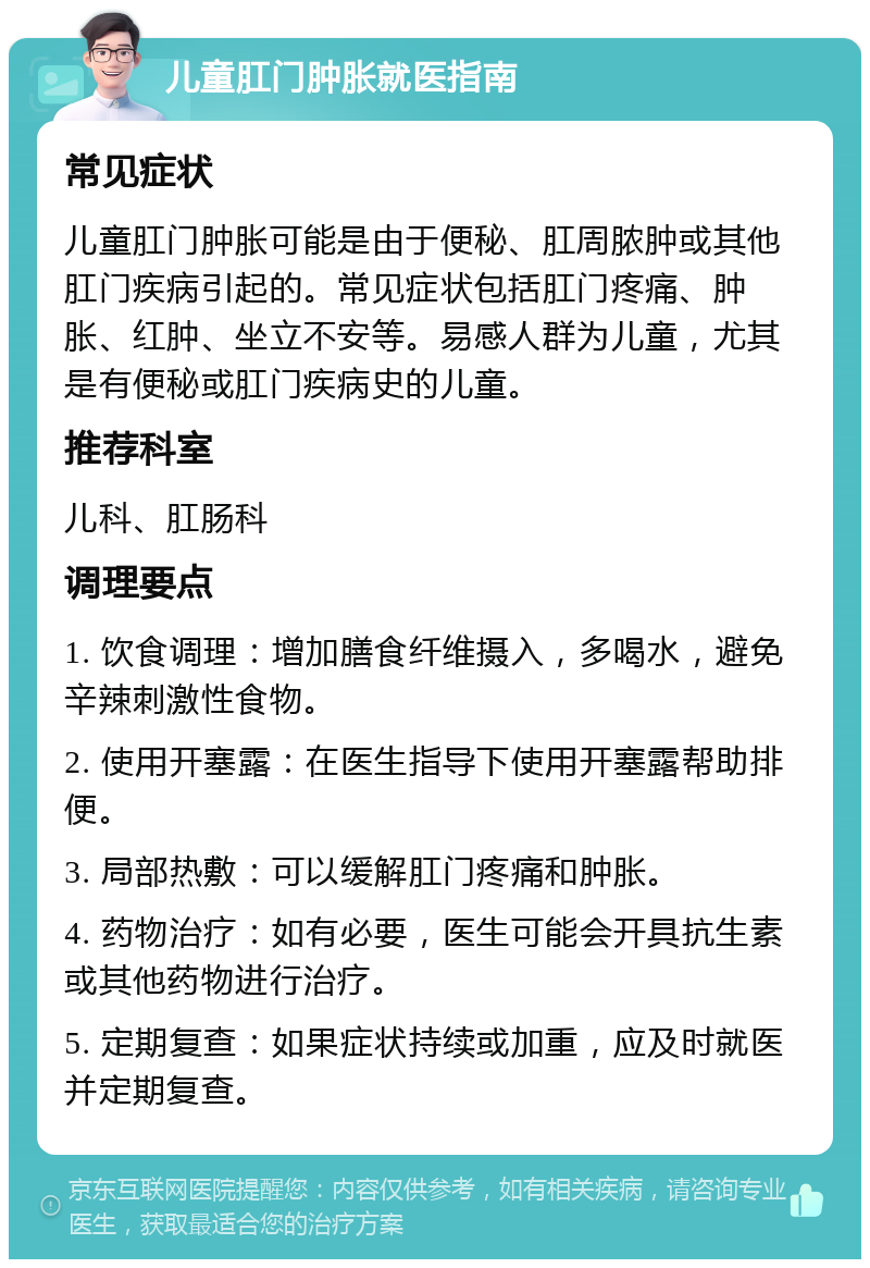 儿童肛门肿胀就医指南 常见症状 儿童肛门肿胀可能是由于便秘、肛周脓肿或其他肛门疾病引起的。常见症状包括肛门疼痛、肿胀、红肿、坐立不安等。易感人群为儿童，尤其是有便秘或肛门疾病史的儿童。 推荐科室 儿科、肛肠科 调理要点 1. 饮食调理：增加膳食纤维摄入，多喝水，避免辛辣刺激性食物。 2. 使用开塞露：在医生指导下使用开塞露帮助排便。 3. 局部热敷：可以缓解肛门疼痛和肿胀。 4. 药物治疗：如有必要，医生可能会开具抗生素或其他药物进行治疗。 5. 定期复查：如果症状持续或加重，应及时就医并定期复查。