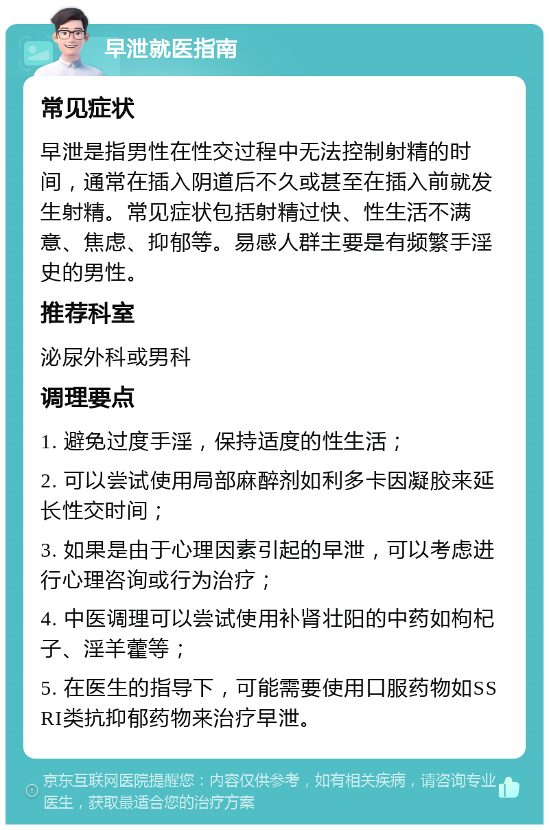 早泄就医指南 常见症状 早泄是指男性在性交过程中无法控制射精的时间，通常在插入阴道后不久或甚至在插入前就发生射精。常见症状包括射精过快、性生活不满意、焦虑、抑郁等。易感人群主要是有频繁手淫史的男性。 推荐科室 泌尿外科或男科 调理要点 1. 避免过度手淫，保持适度的性生活； 2. 可以尝试使用局部麻醉剂如利多卡因凝胶来延长性交时间； 3. 如果是由于心理因素引起的早泄，可以考虑进行心理咨询或行为治疗； 4. 中医调理可以尝试使用补肾壮阳的中药如枸杞子、淫羊藿等； 5. 在医生的指导下，可能需要使用口服药物如SSRI类抗抑郁药物来治疗早泄。