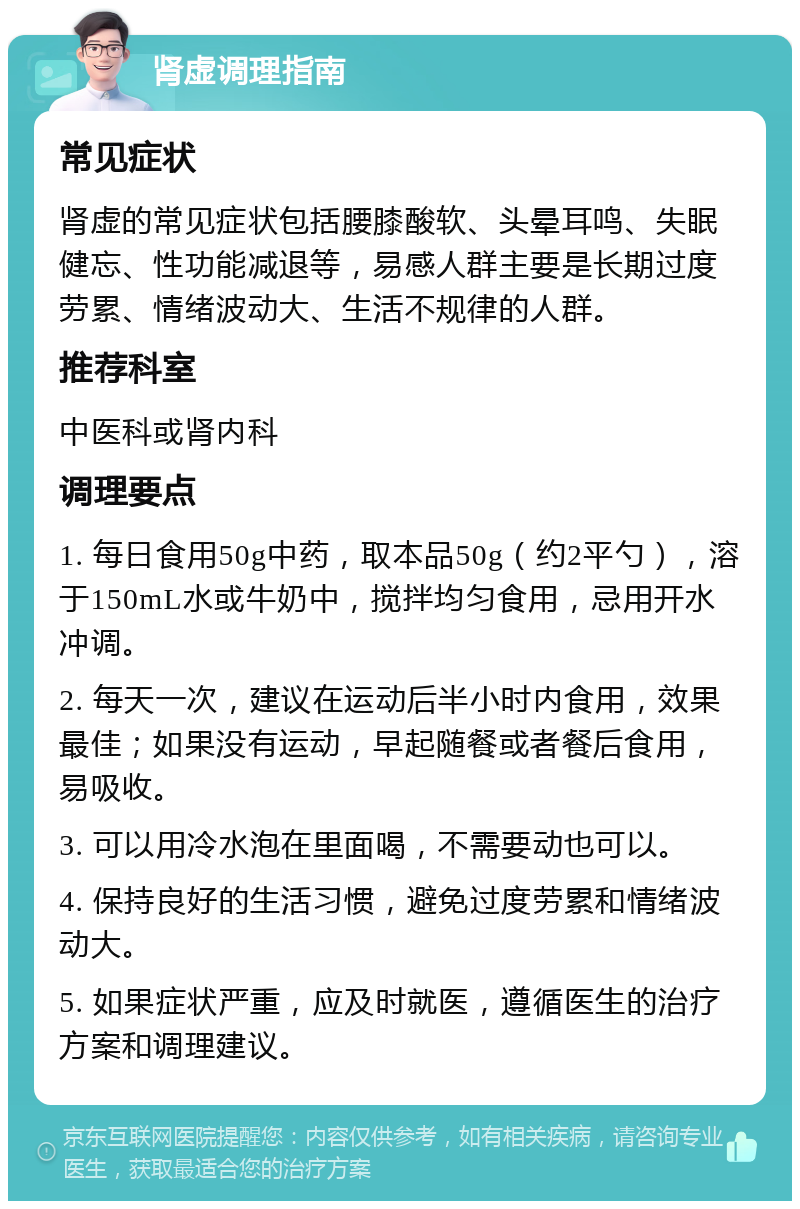 肾虚调理指南 常见症状 肾虚的常见症状包括腰膝酸软、头晕耳鸣、失眠健忘、性功能减退等，易感人群主要是长期过度劳累、情绪波动大、生活不规律的人群。 推荐科室 中医科或肾内科 调理要点 1. 每日食用50g中药，取本品50g（约2平勺），溶于150mL水或牛奶中，搅拌均匀食用，忌用开水冲调。 2. 每天一次，建议在运动后半小时内食用，效果最佳；如果没有运动，早起随餐或者餐后食用，易吸收。 3. 可以用冷水泡在里面喝，不需要动也可以。 4. 保持良好的生活习惯，避免过度劳累和情绪波动大。 5. 如果症状严重，应及时就医，遵循医生的治疗方案和调理建议。