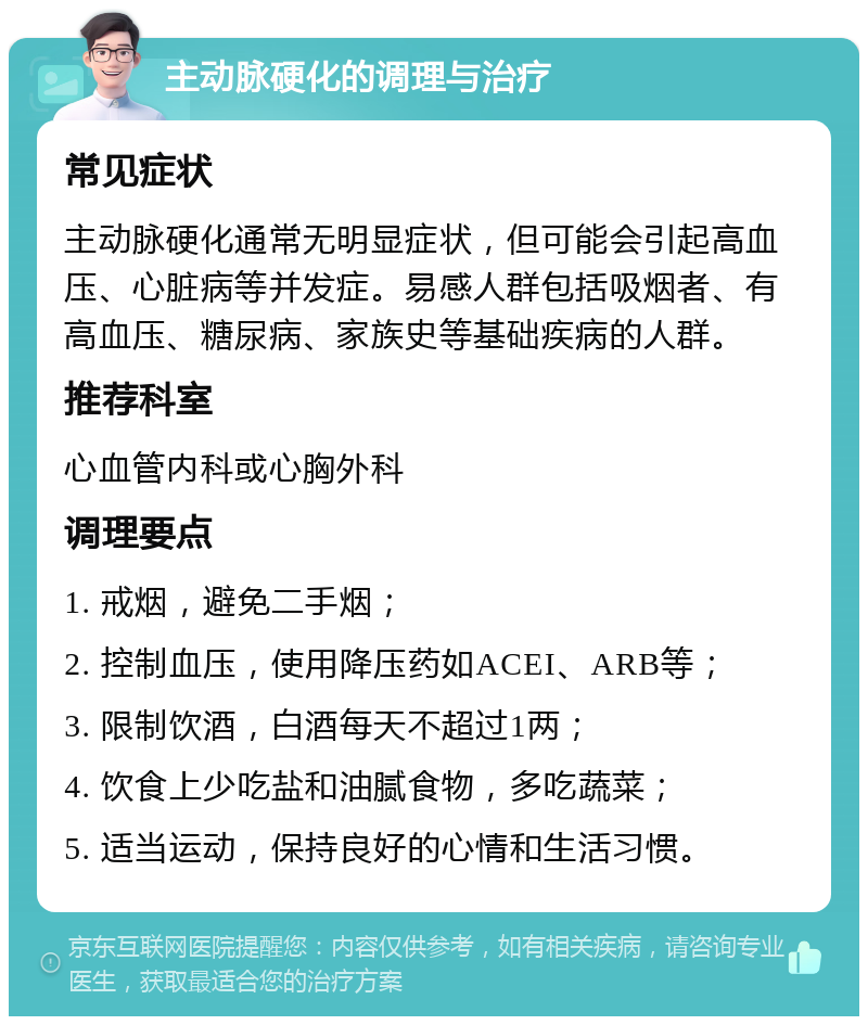 主动脉硬化的调理与治疗 常见症状 主动脉硬化通常无明显症状，但可能会引起高血压、心脏病等并发症。易感人群包括吸烟者、有高血压、糖尿病、家族史等基础疾病的人群。 推荐科室 心血管内科或心胸外科 调理要点 1. 戒烟，避免二手烟； 2. 控制血压，使用降压药如ACEI、ARB等； 3. 限制饮酒，白酒每天不超过1两； 4. 饮食上少吃盐和油腻食物，多吃蔬菜； 5. 适当运动，保持良好的心情和生活习惯。