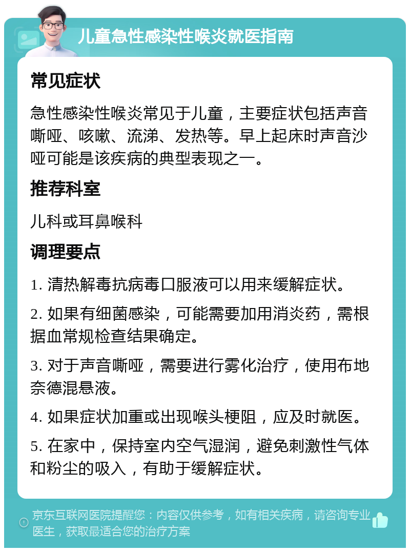 儿童急性感染性喉炎就医指南 常见症状 急性感染性喉炎常见于儿童，主要症状包括声音嘶哑、咳嗽、流涕、发热等。早上起床时声音沙哑可能是该疾病的典型表现之一。 推荐科室 儿科或耳鼻喉科 调理要点 1. 清热解毒抗病毒口服液可以用来缓解症状。 2. 如果有细菌感染，可能需要加用消炎药，需根据血常规检查结果确定。 3. 对于声音嘶哑，需要进行雾化治疗，使用布地奈德混悬液。 4. 如果症状加重或出现喉头梗阻，应及时就医。 5. 在家中，保持室内空气湿润，避免刺激性气体和粉尘的吸入，有助于缓解症状。