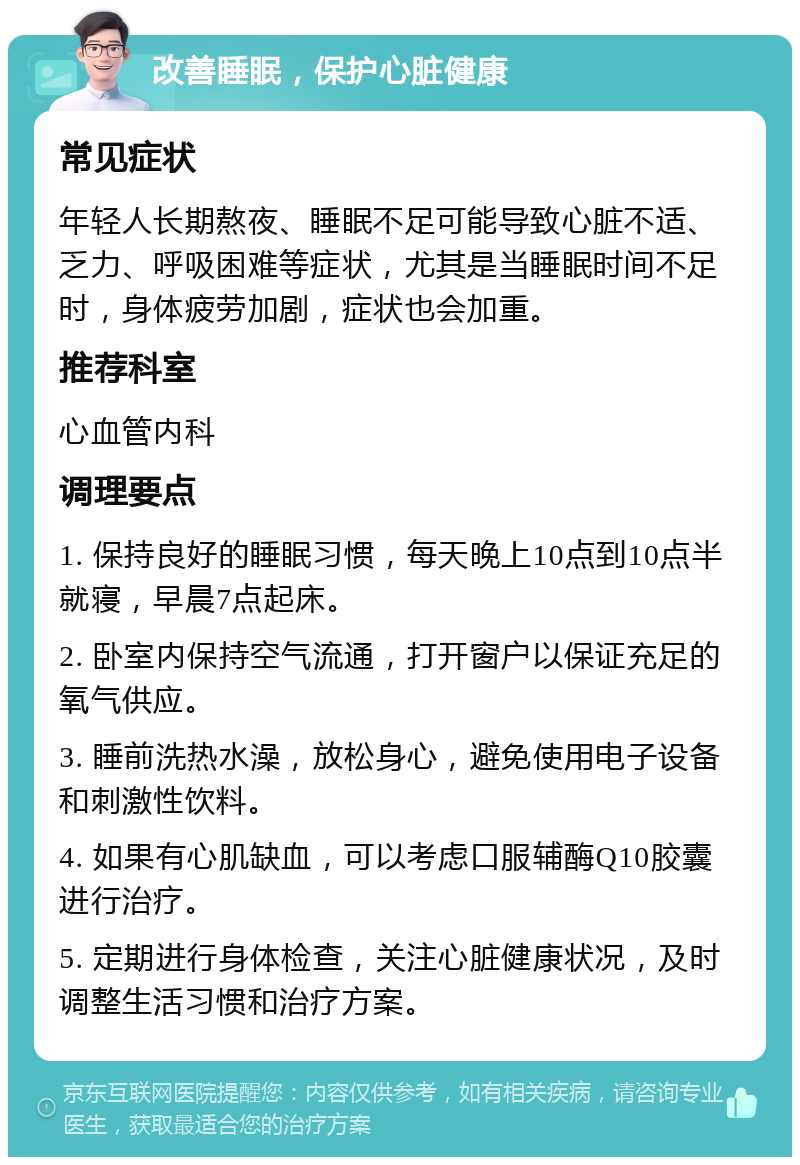 改善睡眠，保护心脏健康 常见症状 年轻人长期熬夜、睡眠不足可能导致心脏不适、乏力、呼吸困难等症状，尤其是当睡眠时间不足时，身体疲劳加剧，症状也会加重。 推荐科室 心血管内科 调理要点 1. 保持良好的睡眠习惯，每天晚上10点到10点半就寝，早晨7点起床。 2. 卧室内保持空气流通，打开窗户以保证充足的氧气供应。 3. 睡前洗热水澡，放松身心，避免使用电子设备和刺激性饮料。 4. 如果有心肌缺血，可以考虑口服辅酶Q10胶囊进行治疗。 5. 定期进行身体检查，关注心脏健康状况，及时调整生活习惯和治疗方案。