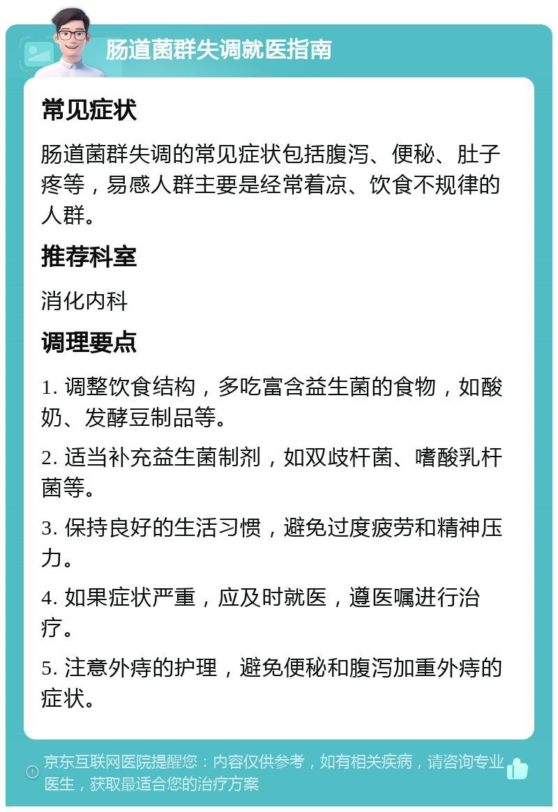 肠道菌群失调就医指南 常见症状 肠道菌群失调的常见症状包括腹泻、便秘、肚子疼等，易感人群主要是经常着凉、饮食不规律的人群。 推荐科室 消化内科 调理要点 1. 调整饮食结构，多吃富含益生菌的食物，如酸奶、发酵豆制品等。 2. 适当补充益生菌制剂，如双歧杆菌、嗜酸乳杆菌等。 3. 保持良好的生活习惯，避免过度疲劳和精神压力。 4. 如果症状严重，应及时就医，遵医嘱进行治疗。 5. 注意外痔的护理，避免便秘和腹泻加重外痔的症状。