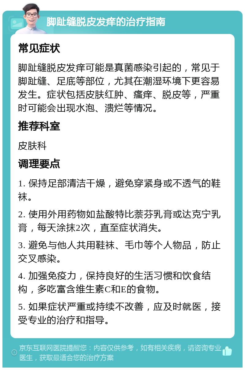 脚趾缝脱皮发痒的治疗指南 常见症状 脚趾缝脱皮发痒可能是真菌感染引起的，常见于脚趾缝、足底等部位，尤其在潮湿环境下更容易发生。症状包括皮肤红肿、瘙痒、脱皮等，严重时可能会出现水泡、溃烂等情况。 推荐科室 皮肤科 调理要点 1. 保持足部清洁干燥，避免穿紧身或不透气的鞋袜。 2. 使用外用药物如盐酸特比萘芬乳膏或达克宁乳膏，每天涂抹2次，直至症状消失。 3. 避免与他人共用鞋袜、毛巾等个人物品，防止交叉感染。 4. 加强免疫力，保持良好的生活习惯和饮食结构，多吃富含维生素C和E的食物。 5. 如果症状严重或持续不改善，应及时就医，接受专业的治疗和指导。