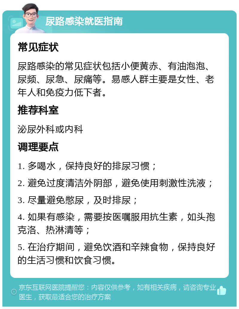 尿路感染就医指南 常见症状 尿路感染的常见症状包括小便黄赤、有油泡泡、尿频、尿急、尿痛等。易感人群主要是女性、老年人和免疫力低下者。 推荐科室 泌尿外科或内科 调理要点 1. 多喝水，保持良好的排尿习惯； 2. 避免过度清洁外阴部，避免使用刺激性洗液； 3. 尽量避免憋尿，及时排尿； 4. 如果有感染，需要按医嘱服用抗生素，如头孢克洛、热淋清等； 5. 在治疗期间，避免饮酒和辛辣食物，保持良好的生活习惯和饮食习惯。