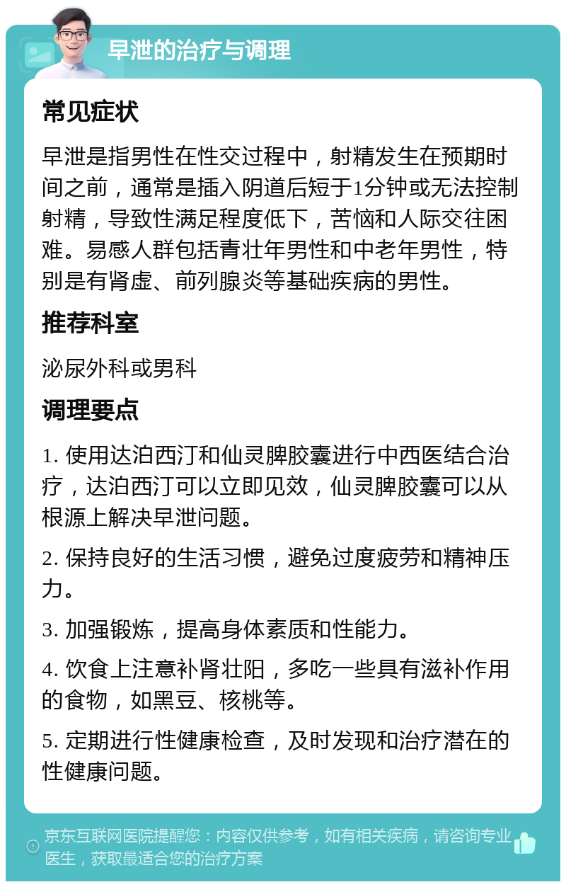 早泄的治疗与调理 常见症状 早泄是指男性在性交过程中，射精发生在预期时间之前，通常是插入阴道后短于1分钟或无法控制射精，导致性满足程度低下，苦恼和人际交往困难。易感人群包括青壮年男性和中老年男性，特别是有肾虚、前列腺炎等基础疾病的男性。 推荐科室 泌尿外科或男科 调理要点 1. 使用达泊西汀和仙灵脾胶囊进行中西医结合治疗，达泊西汀可以立即见效，仙灵脾胶囊可以从根源上解决早泄问题。 2. 保持良好的生活习惯，避免过度疲劳和精神压力。 3. 加强锻炼，提高身体素质和性能力。 4. 饮食上注意补肾壮阳，多吃一些具有滋补作用的食物，如黑豆、核桃等。 5. 定期进行性健康检查，及时发现和治疗潜在的性健康问题。