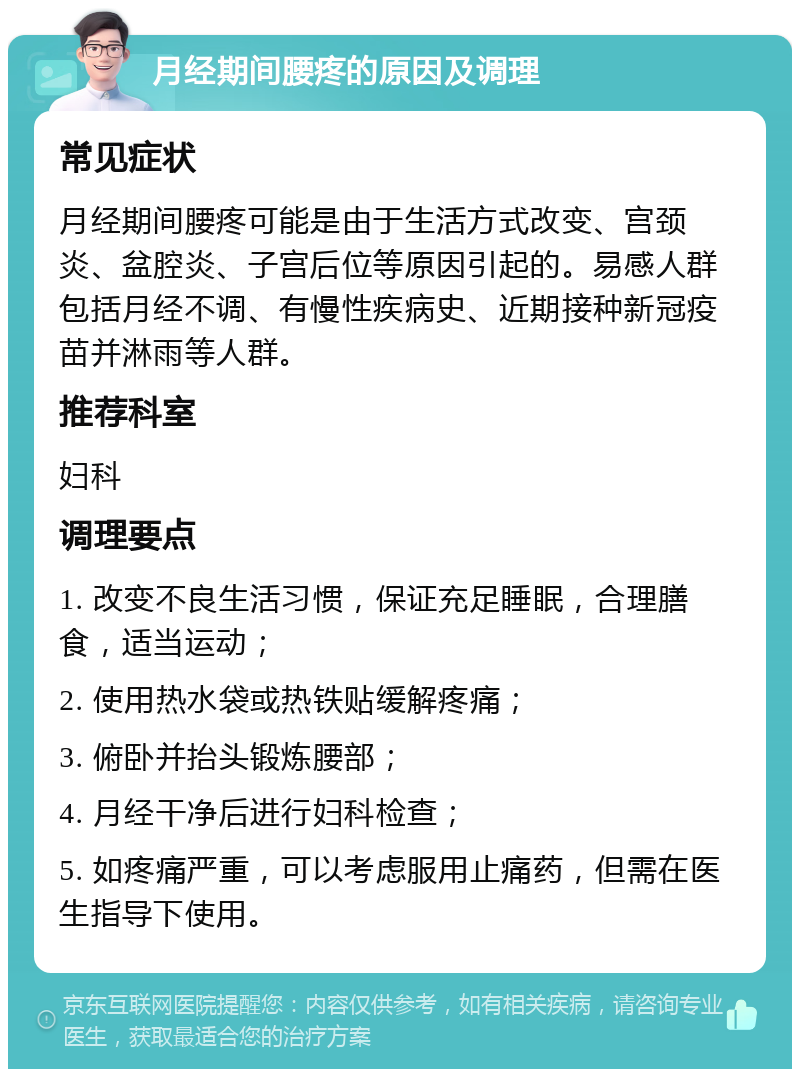 月经期间腰疼的原因及调理 常见症状 月经期间腰疼可能是由于生活方式改变、宫颈炎、盆腔炎、子宫后位等原因引起的。易感人群包括月经不调、有慢性疾病史、近期接种新冠疫苗并淋雨等人群。 推荐科室 妇科 调理要点 1. 改变不良生活习惯，保证充足睡眠，合理膳食，适当运动； 2. 使用热水袋或热铁贴缓解疼痛； 3. 俯卧并抬头锻炼腰部； 4. 月经干净后进行妇科检查； 5. 如疼痛严重，可以考虑服用止痛药，但需在医生指导下使用。