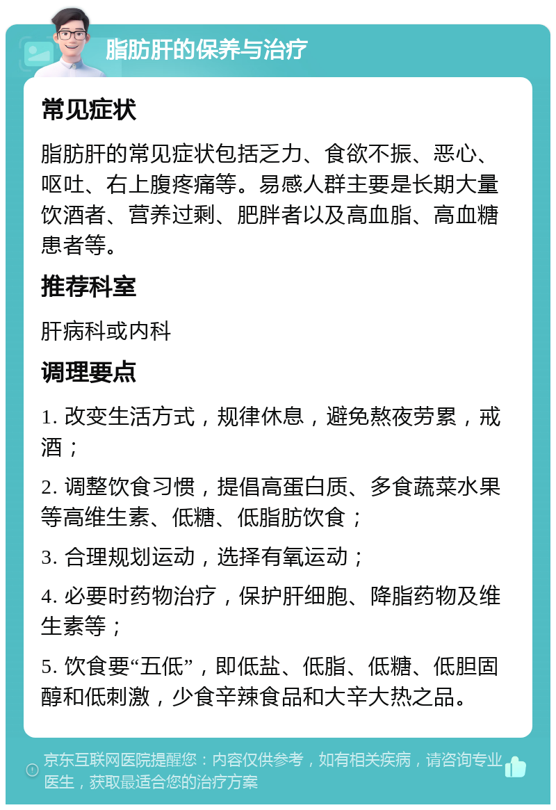 脂肪肝的保养与治疗 常见症状 脂肪肝的常见症状包括乏力、食欲不振、恶心、呕吐、右上腹疼痛等。易感人群主要是长期大量饮酒者、营养过剩、肥胖者以及高血脂、高血糖患者等。 推荐科室 肝病科或内科 调理要点 1. 改变生活方式，规律休息，避免熬夜劳累，戒酒； 2. 调整饮食习惯，提倡高蛋白质、多食蔬菜水果等高维生素、低糖、低脂肪饮食； 3. 合理规划运动，选择有氧运动； 4. 必要时药物治疗，保护肝细胞、降脂药物及维生素等； 5. 饮食要“五低”，即低盐、低脂、低糖、低胆固醇和低刺激，少食辛辣食品和大辛大热之品。