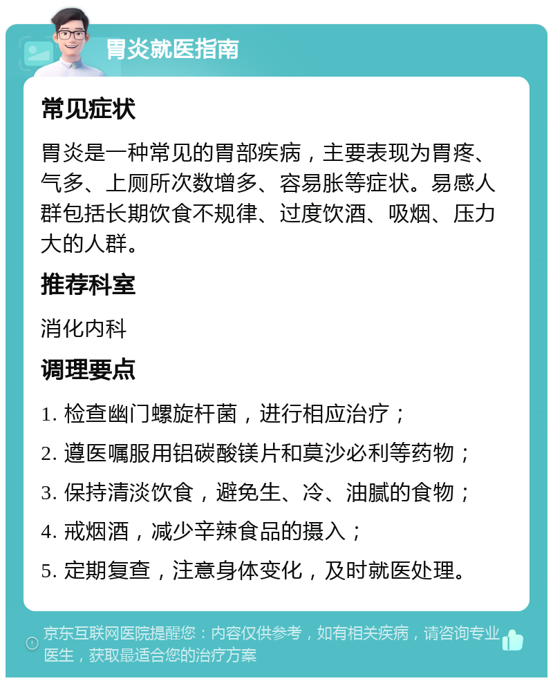 胃炎就医指南 常见症状 胃炎是一种常见的胃部疾病，主要表现为胃疼、气多、上厕所次数增多、容易胀等症状。易感人群包括长期饮食不规律、过度饮酒、吸烟、压力大的人群。 推荐科室 消化内科 调理要点 1. 检查幽门螺旋杆菌，进行相应治疗； 2. 遵医嘱服用铝碳酸镁片和莫沙必利等药物； 3. 保持清淡饮食，避免生、冷、油腻的食物； 4. 戒烟酒，减少辛辣食品的摄入； 5. 定期复查，注意身体变化，及时就医处理。