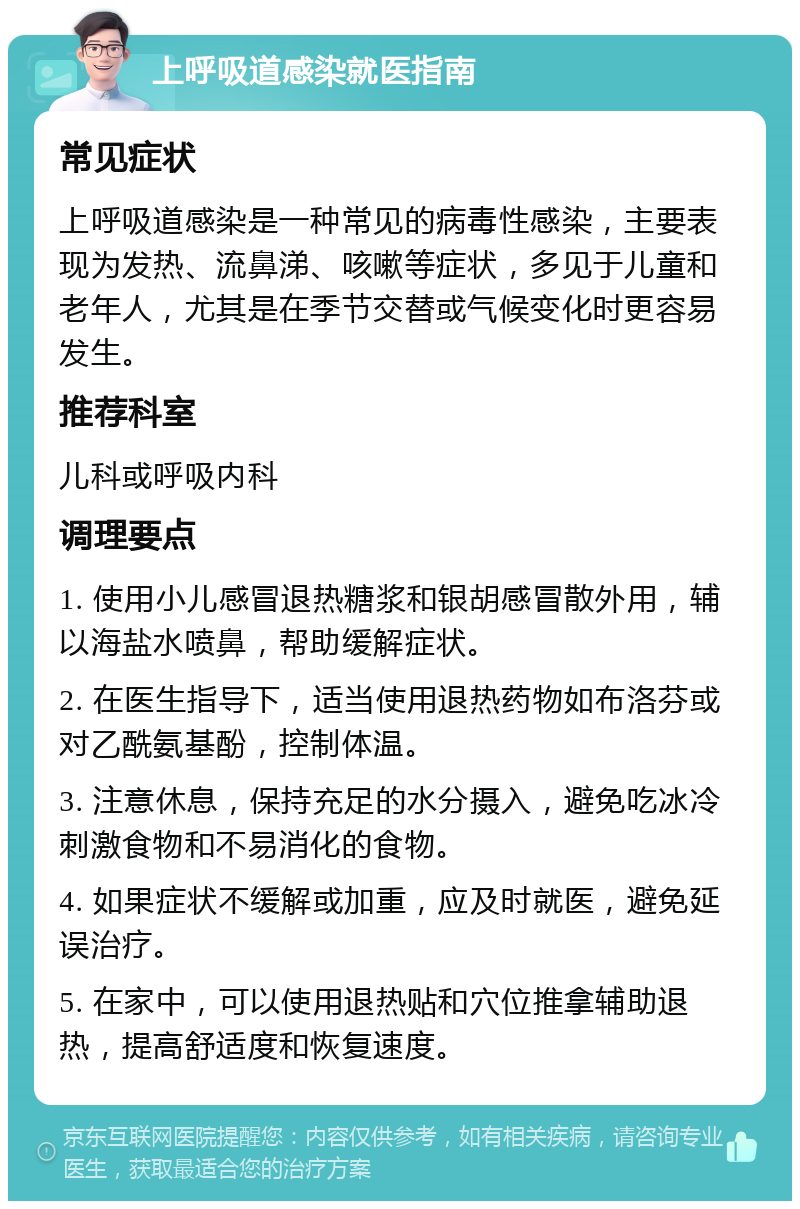 上呼吸道感染就医指南 常见症状 上呼吸道感染是一种常见的病毒性感染，主要表现为发热、流鼻涕、咳嗽等症状，多见于儿童和老年人，尤其是在季节交替或气候变化时更容易发生。 推荐科室 儿科或呼吸内科 调理要点 1. 使用小儿感冒退热糖浆和银胡感冒散外用，辅以海盐水喷鼻，帮助缓解症状。 2. 在医生指导下，适当使用退热药物如布洛芬或对乙酰氨基酚，控制体温。 3. 注意休息，保持充足的水分摄入，避免吃冰冷刺激食物和不易消化的食物。 4. 如果症状不缓解或加重，应及时就医，避免延误治疗。 5. 在家中，可以使用退热贴和穴位推拿辅助退热，提高舒适度和恢复速度。