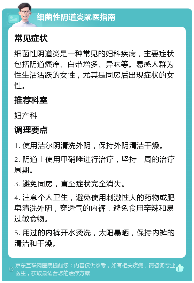 细菌性阴道炎就医指南 常见症状 细菌性阴道炎是一种常见的妇科疾病，主要症状包括阴道瘙痒、白带增多、异味等。易感人群为性生活活跃的女性，尤其是同房后出现症状的女性。 推荐科室 妇产科 调理要点 1. 使用洁尔阴清洗外阴，保持外阴清洁干燥。 2. 阴道上使用甲硝唑进行治疗，坚持一周的治疗周期。 3. 避免同房，直至症状完全消失。 4. 注意个人卫生，避免使用刺激性大的药物或肥皂清洗外阴，穿透气的内裤，避免食用辛辣和易过敏食物。 5. 用过的内裤开水烫洗，太阳暴晒，保持内裤的清洁和干燥。