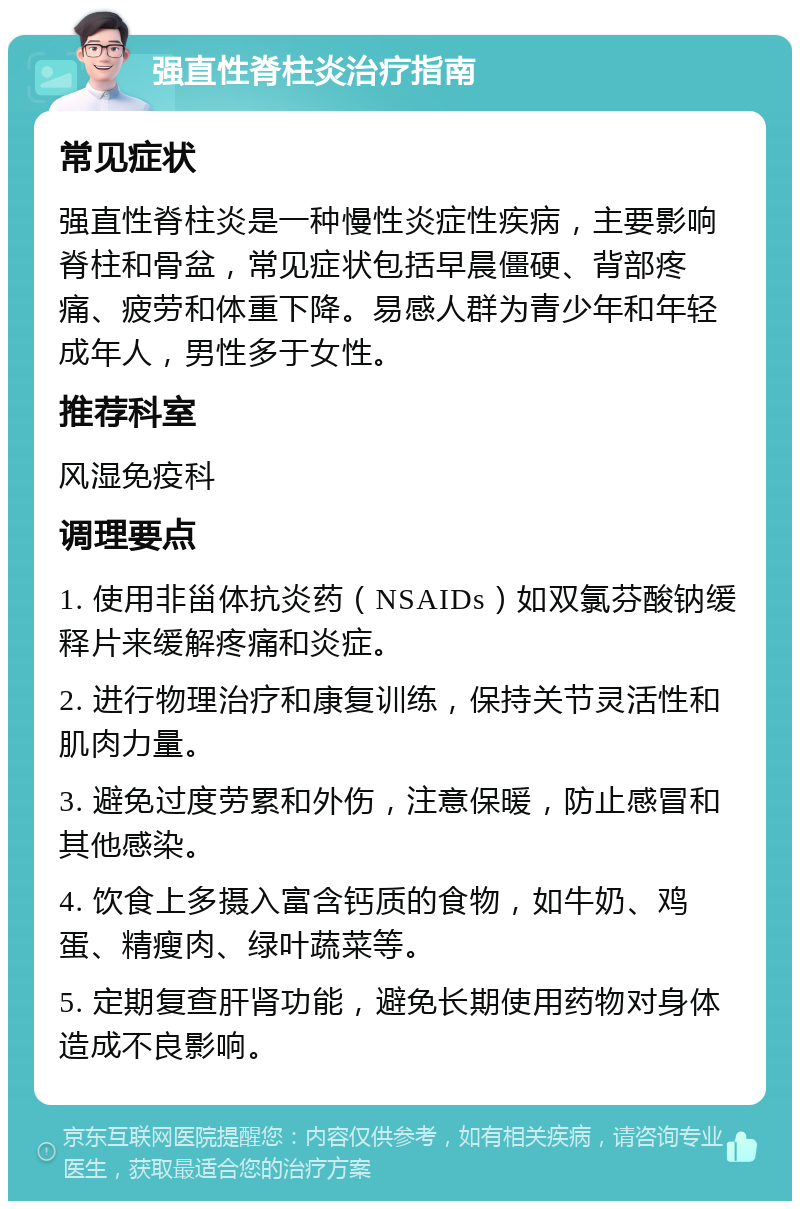 强直性脊柱炎治疗指南 常见症状 强直性脊柱炎是一种慢性炎症性疾病，主要影响脊柱和骨盆，常见症状包括早晨僵硬、背部疼痛、疲劳和体重下降。易感人群为青少年和年轻成年人，男性多于女性。 推荐科室 风湿免疫科 调理要点 1. 使用非甾体抗炎药（NSAIDs）如双氯芬酸钠缓释片来缓解疼痛和炎症。 2. 进行物理治疗和康复训练，保持关节灵活性和肌肉力量。 3. 避免过度劳累和外伤，注意保暖，防止感冒和其他感染。 4. 饮食上多摄入富含钙质的食物，如牛奶、鸡蛋、精瘦肉、绿叶蔬菜等。 5. 定期复查肝肾功能，避免长期使用药物对身体造成不良影响。