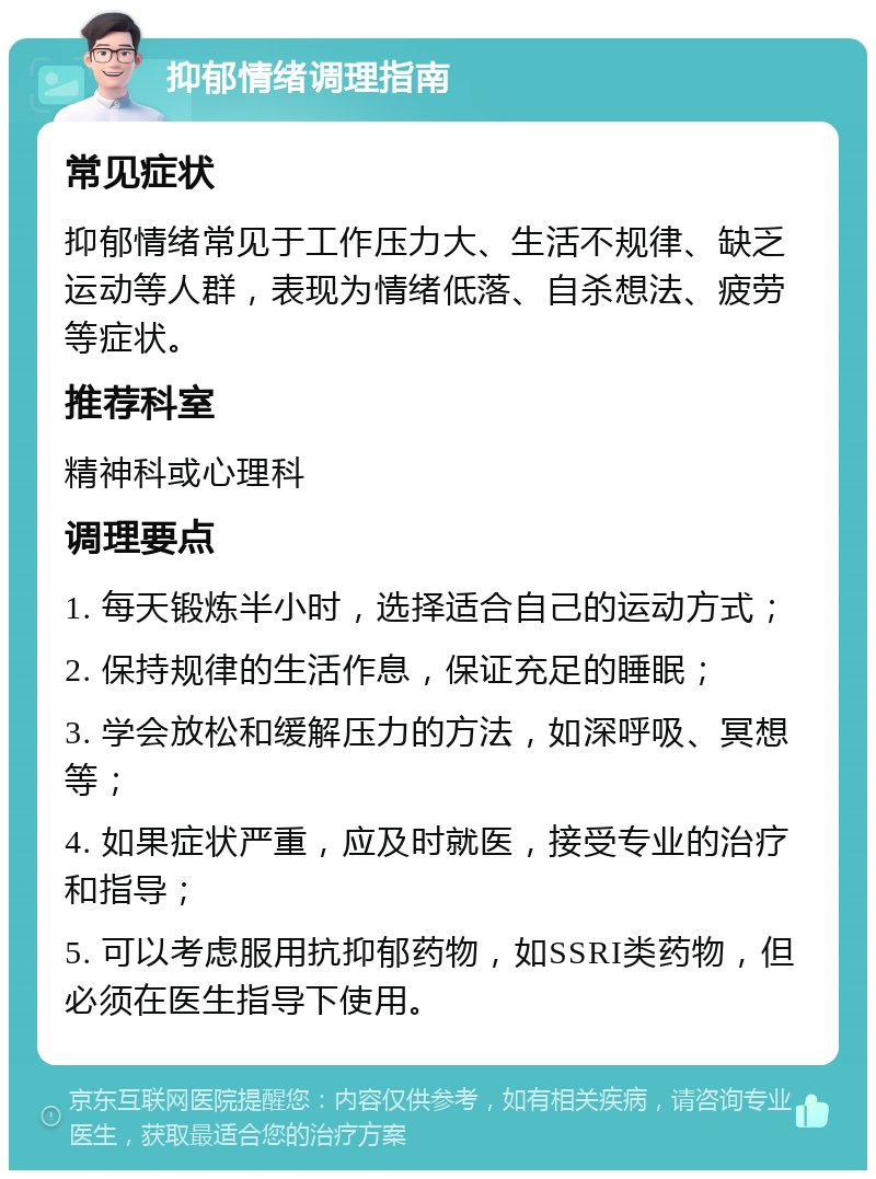 抑郁情绪调理指南 常见症状 抑郁情绪常见于工作压力大、生活不规律、缺乏运动等人群，表现为情绪低落、自杀想法、疲劳等症状。 推荐科室 精神科或心理科 调理要点 1. 每天锻炼半小时，选择适合自己的运动方式； 2. 保持规律的生活作息，保证充足的睡眠； 3. 学会放松和缓解压力的方法，如深呼吸、冥想等； 4. 如果症状严重，应及时就医，接受专业的治疗和指导； 5. 可以考虑服用抗抑郁药物，如SSRI类药物，但必须在医生指导下使用。