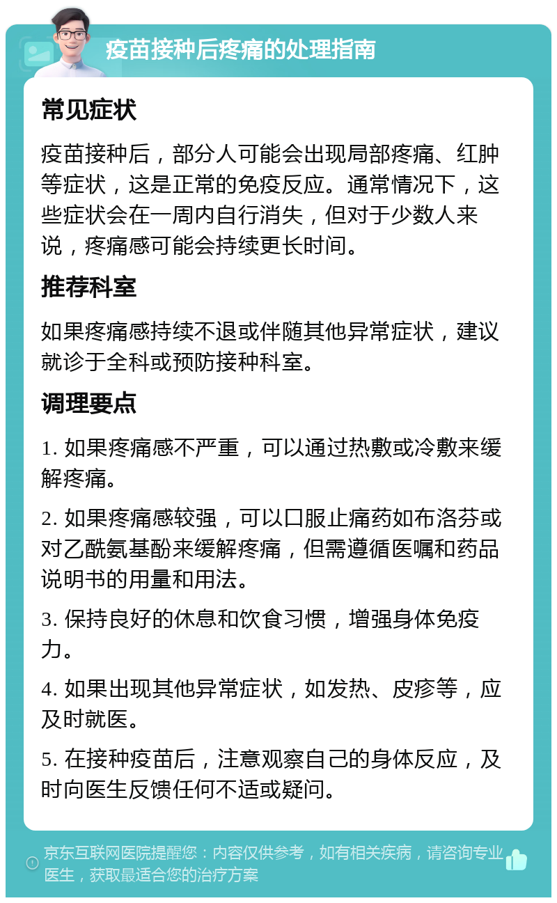 疫苗接种后疼痛的处理指南 常见症状 疫苗接种后，部分人可能会出现局部疼痛、红肿等症状，这是正常的免疫反应。通常情况下，这些症状会在一周内自行消失，但对于少数人来说，疼痛感可能会持续更长时间。 推荐科室 如果疼痛感持续不退或伴随其他异常症状，建议就诊于全科或预防接种科室。 调理要点 1. 如果疼痛感不严重，可以通过热敷或冷敷来缓解疼痛。 2. 如果疼痛感较强，可以口服止痛药如布洛芬或对乙酰氨基酚来缓解疼痛，但需遵循医嘱和药品说明书的用量和用法。 3. 保持良好的休息和饮食习惯，增强身体免疫力。 4. 如果出现其他异常症状，如发热、皮疹等，应及时就医。 5. 在接种疫苗后，注意观察自己的身体反应，及时向医生反馈任何不适或疑问。