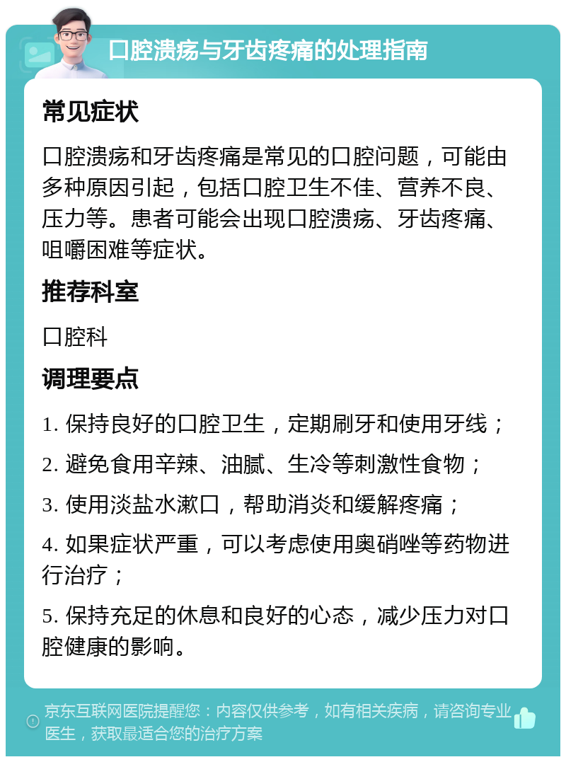 口腔溃疡与牙齿疼痛的处理指南 常见症状 口腔溃疡和牙齿疼痛是常见的口腔问题，可能由多种原因引起，包括口腔卫生不佳、营养不良、压力等。患者可能会出现口腔溃疡、牙齿疼痛、咀嚼困难等症状。 推荐科室 口腔科 调理要点 1. 保持良好的口腔卫生，定期刷牙和使用牙线； 2. 避免食用辛辣、油腻、生冷等刺激性食物； 3. 使用淡盐水漱口，帮助消炎和缓解疼痛； 4. 如果症状严重，可以考虑使用奥硝唑等药物进行治疗； 5. 保持充足的休息和良好的心态，减少压力对口腔健康的影响。