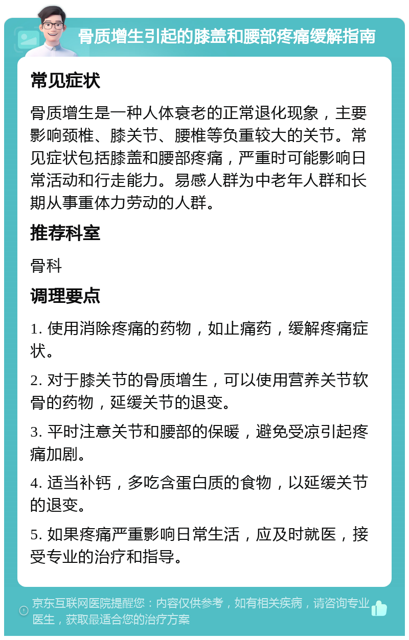 骨质增生引起的膝盖和腰部疼痛缓解指南 常见症状 骨质增生是一种人体衰老的正常退化现象，主要影响颈椎、膝关节、腰椎等负重较大的关节。常见症状包括膝盖和腰部疼痛，严重时可能影响日常活动和行走能力。易感人群为中老年人群和长期从事重体力劳动的人群。 推荐科室 骨科 调理要点 1. 使用消除疼痛的药物，如止痛药，缓解疼痛症状。 2. 对于膝关节的骨质增生，可以使用营养关节软骨的药物，延缓关节的退变。 3. 平时注意关节和腰部的保暖，避免受凉引起疼痛加剧。 4. 适当补钙，多吃含蛋白质的食物，以延缓关节的退变。 5. 如果疼痛严重影响日常生活，应及时就医，接受专业的治疗和指导。