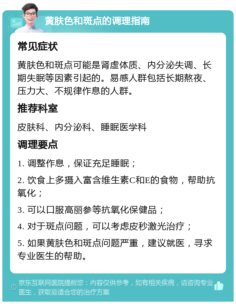 黄肤色和斑点的调理指南 常见症状 黄肤色和斑点可能是肾虚体质、内分泌失调、长期失眠等因素引起的。易感人群包括长期熬夜、压力大、不规律作息的人群。 推荐科室 皮肤科、内分泌科、睡眠医学科 调理要点 1. 调整作息，保证充足睡眠； 2. 饮食上多摄入富含维生素C和E的食物，帮助抗氧化； 3. 可以口服高丽参等抗氧化保健品； 4. 对于斑点问题，可以考虑皮秒激光治疗； 5. 如果黄肤色和斑点问题严重，建议就医，寻求专业医生的帮助。