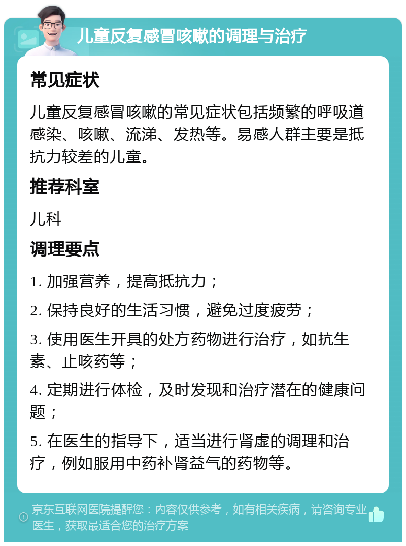 儿童反复感冒咳嗽的调理与治疗 常见症状 儿童反复感冒咳嗽的常见症状包括频繁的呼吸道感染、咳嗽、流涕、发热等。易感人群主要是抵抗力较差的儿童。 推荐科室 儿科 调理要点 1. 加强营养，提高抵抗力； 2. 保持良好的生活习惯，避免过度疲劳； 3. 使用医生开具的处方药物进行治疗，如抗生素、止咳药等； 4. 定期进行体检，及时发现和治疗潜在的健康问题； 5. 在医生的指导下，适当进行肾虚的调理和治疗，例如服用中药补肾益气的药物等。