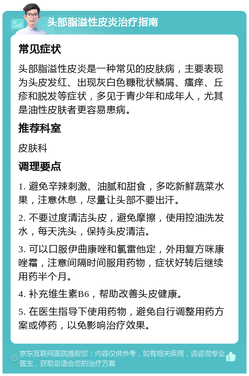 头部脂溢性皮炎治疗指南 常见症状 头部脂溢性皮炎是一种常见的皮肤病，主要表现为头皮发红、出现灰白色糠秕状鳞屑、瘙痒、丘疹和脱发等症状，多见于青少年和成年人，尤其是油性皮肤者更容易患病。 推荐科室 皮肤科 调理要点 1. 避免辛辣刺激、油腻和甜食，多吃新鲜蔬菜水果，注意休息，尽量让头部不要出汗。 2. 不要过度清洁头皮，避免摩擦，使用控油洗发水，每天洗头，保持头皮清洁。 3. 可以口服伊曲康唑和氯雷他定，外用复方咪康唑霜，注意间隔时间服用药物，症状好转后继续用药半个月。 4. 补充维生素B6，帮助改善头皮健康。 5. 在医生指导下使用药物，避免自行调整用药方案或停药，以免影响治疗效果。