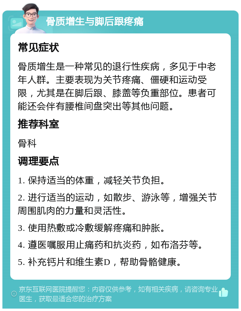 骨质增生与脚后跟疼痛 常见症状 骨质增生是一种常见的退行性疾病，多见于中老年人群。主要表现为关节疼痛、僵硬和运动受限，尤其是在脚后跟、膝盖等负重部位。患者可能还会伴有腰椎间盘突出等其他问题。 推荐科室 骨科 调理要点 1. 保持适当的体重，减轻关节负担。 2. 进行适当的运动，如散步、游泳等，增强关节周围肌肉的力量和灵活性。 3. 使用热敷或冷敷缓解疼痛和肿胀。 4. 遵医嘱服用止痛药和抗炎药，如布洛芬等。 5. 补充钙片和维生素D，帮助骨骼健康。