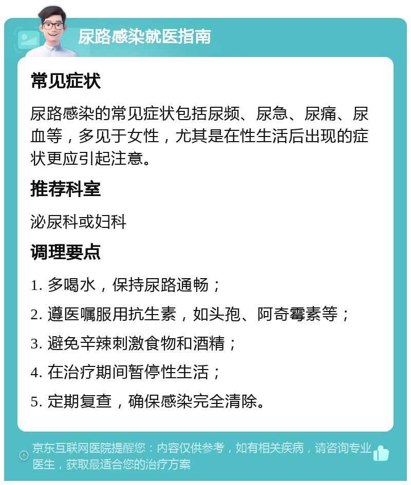 尿路感染就医指南 常见症状 尿路感染的常见症状包括尿频、尿急、尿痛、尿血等，多见于女性，尤其是在性生活后出现的症状更应引起注意。 推荐科室 泌尿科或妇科 调理要点 1. 多喝水，保持尿路通畅； 2. 遵医嘱服用抗生素，如头孢、阿奇霉素等； 3. 避免辛辣刺激食物和酒精； 4. 在治疗期间暂停性生活； 5. 定期复查，确保感染完全清除。