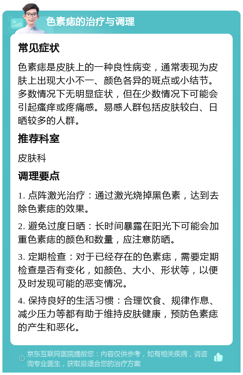 色素痣的治疗与调理 常见症状 色素痣是皮肤上的一种良性病变，通常表现为皮肤上出现大小不一、颜色各异的斑点或小结节。多数情况下无明显症状，但在少数情况下可能会引起瘙痒或疼痛感。易感人群包括皮肤较白、日晒较多的人群。 推荐科室 皮肤科 调理要点 1. 点阵激光治疗：通过激光烧掉黑色素，达到去除色素痣的效果。 2. 避免过度日晒：长时间暴露在阳光下可能会加重色素痣的颜色和数量，应注意防晒。 3. 定期检查：对于已经存在的色素痣，需要定期检查是否有变化，如颜色、大小、形状等，以便及时发现可能的恶变情况。 4. 保持良好的生活习惯：合理饮食、规律作息、减少压力等都有助于维持皮肤健康，预防色素痣的产生和恶化。