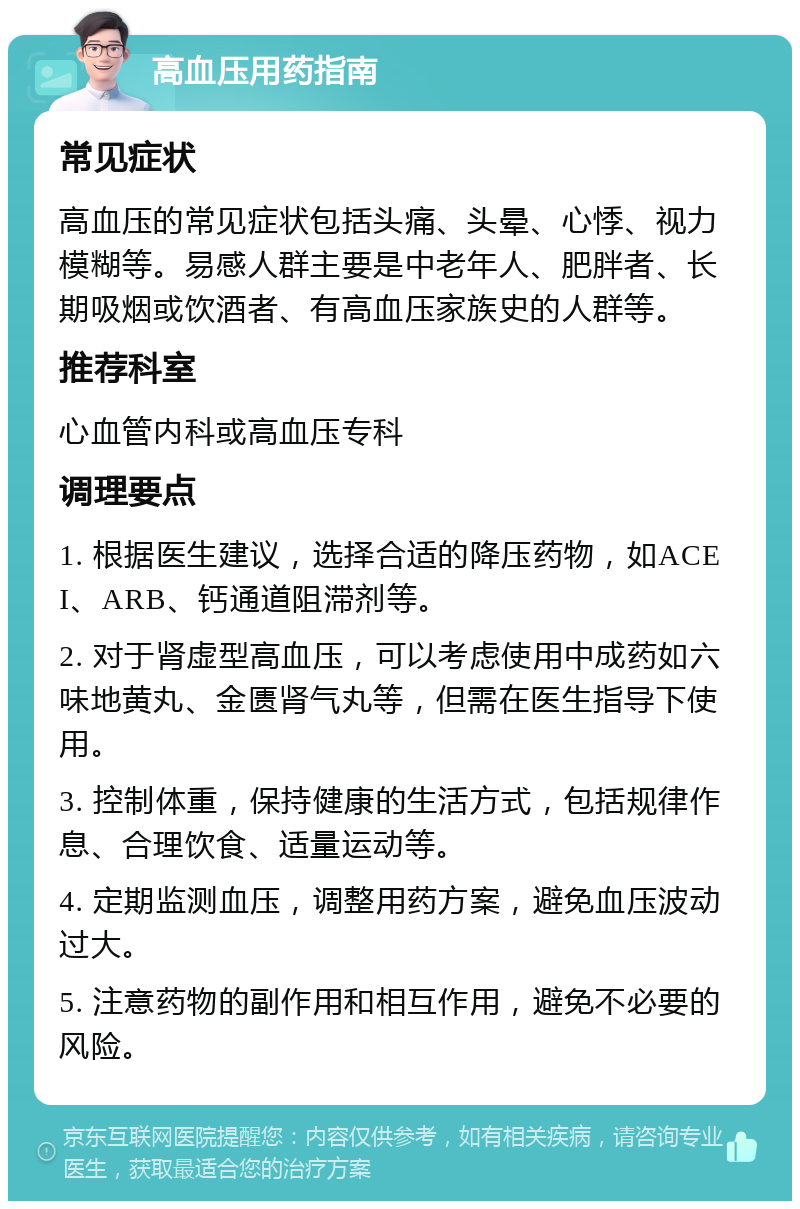 高血压用药指南 常见症状 高血压的常见症状包括头痛、头晕、心悸、视力模糊等。易感人群主要是中老年人、肥胖者、长期吸烟或饮酒者、有高血压家族史的人群等。 推荐科室 心血管内科或高血压专科 调理要点 1. 根据医生建议，选择合适的降压药物，如ACEI、ARB、钙通道阻滞剂等。 2. 对于肾虚型高血压，可以考虑使用中成药如六味地黄丸、金匮肾气丸等，但需在医生指导下使用。 3. 控制体重，保持健康的生活方式，包括规律作息、合理饮食、适量运动等。 4. 定期监测血压，调整用药方案，避免血压波动过大。 5. 注意药物的副作用和相互作用，避免不必要的风险。