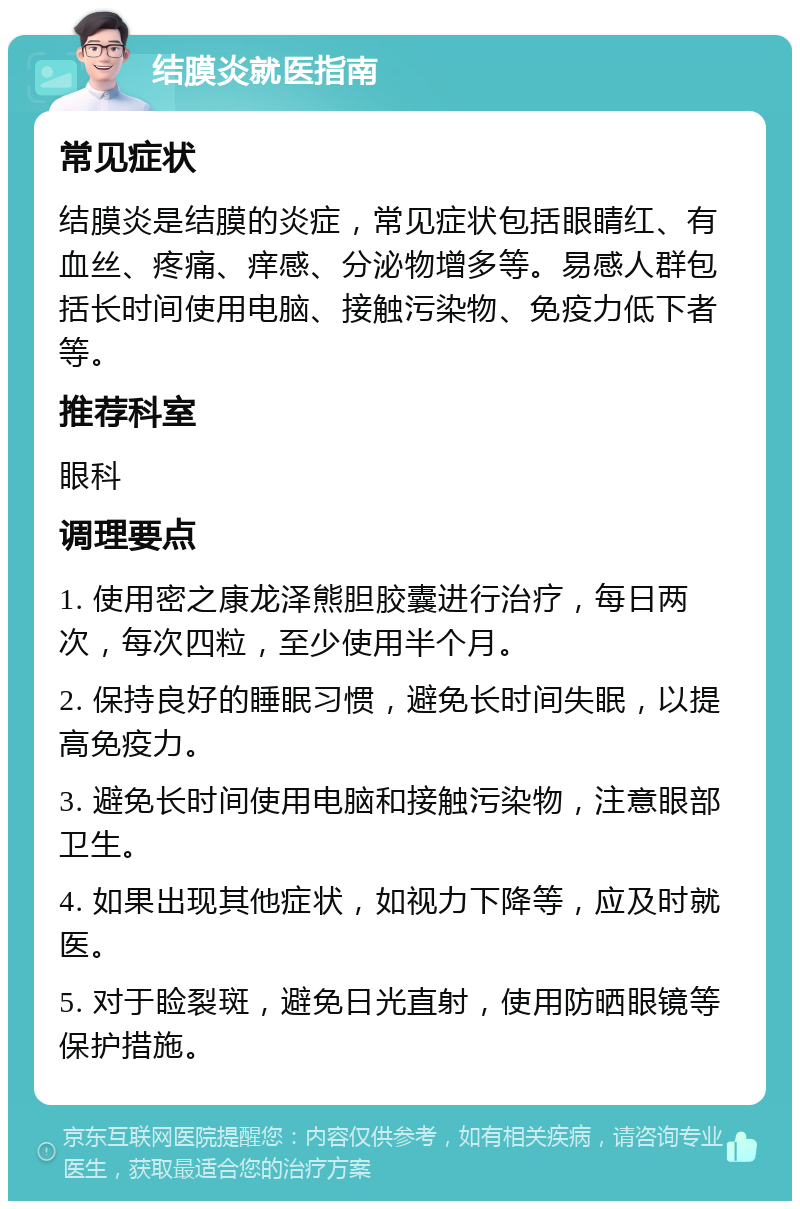 结膜炎就医指南 常见症状 结膜炎是结膜的炎症，常见症状包括眼睛红、有血丝、疼痛、痒感、分泌物增多等。易感人群包括长时间使用电脑、接触污染物、免疫力低下者等。 推荐科室 眼科 调理要点 1. 使用密之康龙泽熊胆胶囊进行治疗，每日两次，每次四粒，至少使用半个月。 2. 保持良好的睡眠习惯，避免长时间失眠，以提高免疫力。 3. 避免长时间使用电脑和接触污染物，注意眼部卫生。 4. 如果出现其他症状，如视力下降等，应及时就医。 5. 对于睑裂斑，避免日光直射，使用防晒眼镜等保护措施。