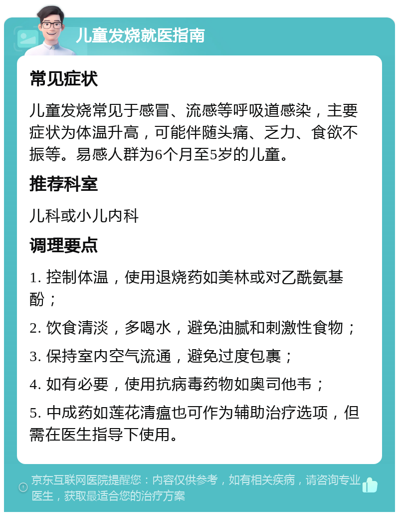 儿童发烧就医指南 常见症状 儿童发烧常见于感冒、流感等呼吸道感染，主要症状为体温升高，可能伴随头痛、乏力、食欲不振等。易感人群为6个月至5岁的儿童。 推荐科室 儿科或小儿内科 调理要点 1. 控制体温，使用退烧药如美林或对乙酰氨基酚； 2. 饮食清淡，多喝水，避免油腻和刺激性食物； 3. 保持室内空气流通，避免过度包裹； 4. 如有必要，使用抗病毒药物如奥司他韦； 5. 中成药如莲花清瘟也可作为辅助治疗选项，但需在医生指导下使用。