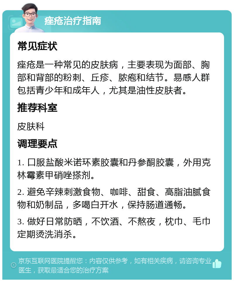 痤疮治疗指南 常见症状 痤疮是一种常见的皮肤病，主要表现为面部、胸部和背部的粉刺、丘疹、脓疱和结节。易感人群包括青少年和成年人，尤其是油性皮肤者。 推荐科室 皮肤科 调理要点 1. 口服盐酸米诺环素胶囊和丹参酮胶囊，外用克林霉素甲硝唑搽剂。 2. 避免辛辣刺激食物、咖啡、甜食、高脂油腻食物和奶制品，多喝白开水，保持肠道通畅。 3. 做好日常防晒，不饮酒、不熬夜，枕巾、毛巾定期烫洗消杀。