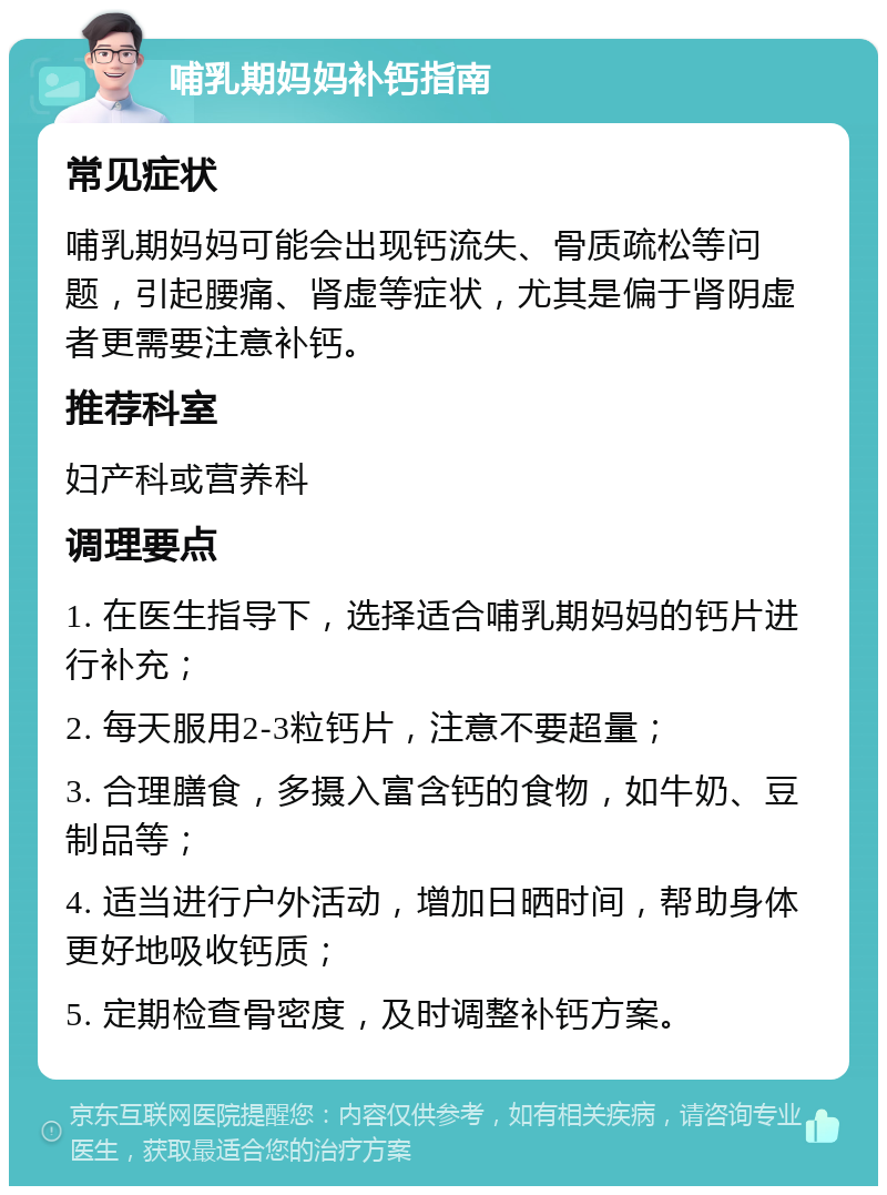 哺乳期妈妈补钙指南 常见症状 哺乳期妈妈可能会出现钙流失、骨质疏松等问题，引起腰痛、肾虚等症状，尤其是偏于肾阴虚者更需要注意补钙。 推荐科室 妇产科或营养科 调理要点 1. 在医生指导下，选择适合哺乳期妈妈的钙片进行补充； 2. 每天服用2-3粒钙片，注意不要超量； 3. 合理膳食，多摄入富含钙的食物，如牛奶、豆制品等； 4. 适当进行户外活动，增加日晒时间，帮助身体更好地吸收钙质； 5. 定期检查骨密度，及时调整补钙方案。