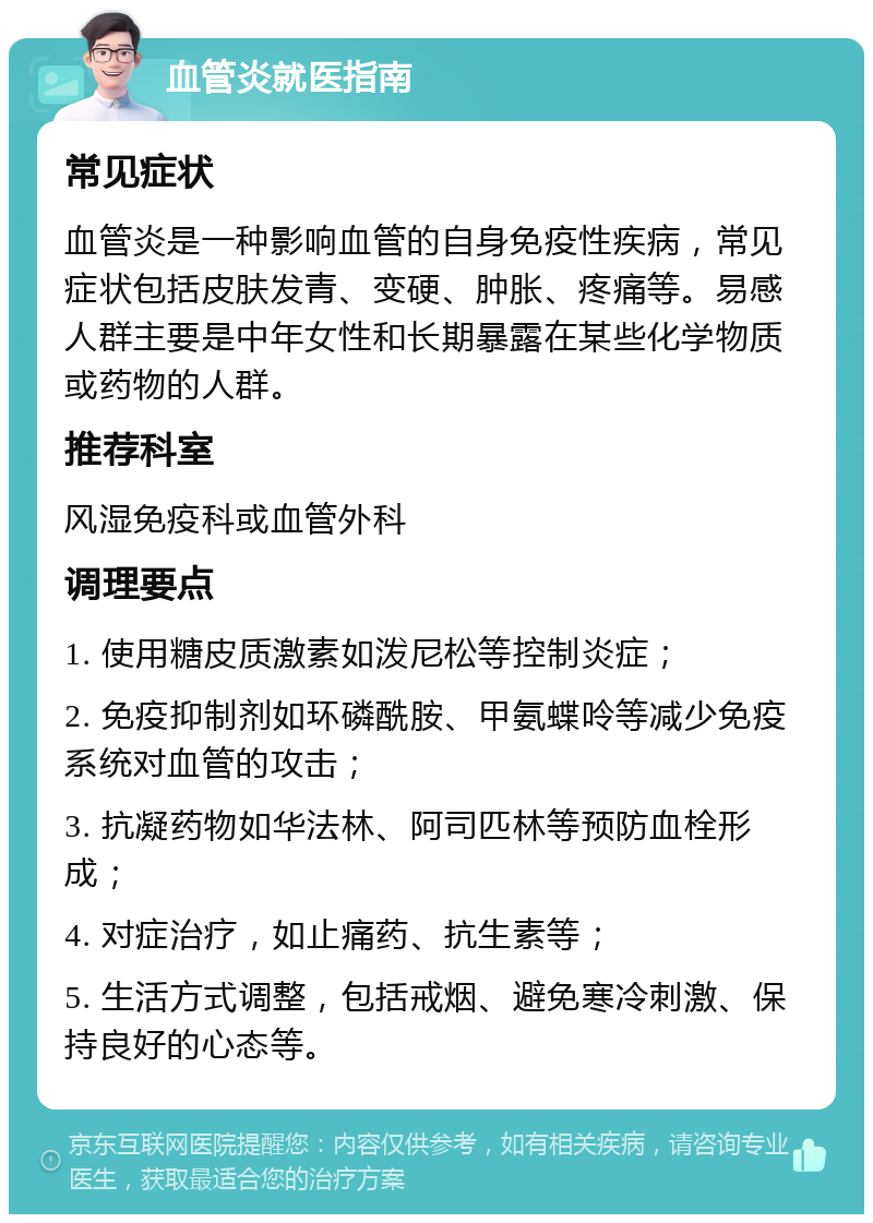 血管炎就医指南 常见症状 血管炎是一种影响血管的自身免疫性疾病，常见症状包括皮肤发青、变硬、肿胀、疼痛等。易感人群主要是中年女性和长期暴露在某些化学物质或药物的人群。 推荐科室 风湿免疫科或血管外科 调理要点 1. 使用糖皮质激素如泼尼松等控制炎症； 2. 免疫抑制剂如环磷酰胺、甲氨蝶呤等减少免疫系统对血管的攻击； 3. 抗凝药物如华法林、阿司匹林等预防血栓形成； 4. 对症治疗，如止痛药、抗生素等； 5. 生活方式调整，包括戒烟、避免寒冷刺激、保持良好的心态等。