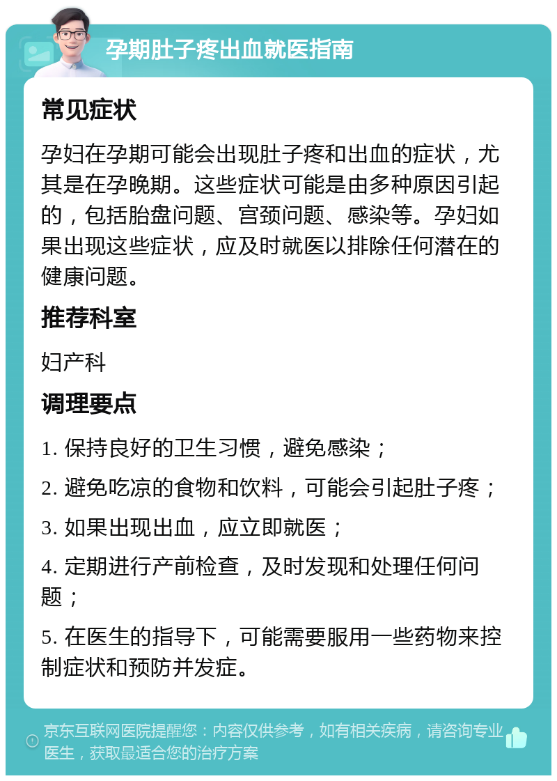 孕期肚子疼出血就医指南 常见症状 孕妇在孕期可能会出现肚子疼和出血的症状，尤其是在孕晚期。这些症状可能是由多种原因引起的，包括胎盘问题、宫颈问题、感染等。孕妇如果出现这些症状，应及时就医以排除任何潜在的健康问题。 推荐科室 妇产科 调理要点 1. 保持良好的卫生习惯，避免感染； 2. 避免吃凉的食物和饮料，可能会引起肚子疼； 3. 如果出现出血，应立即就医； 4. 定期进行产前检查，及时发现和处理任何问题； 5. 在医生的指导下，可能需要服用一些药物来控制症状和预防并发症。