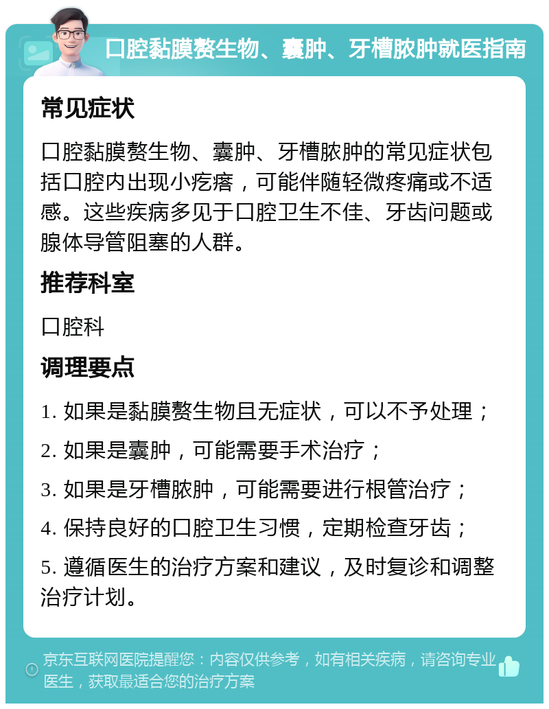 口腔黏膜赘生物、囊肿、牙槽脓肿就医指南 常见症状 口腔黏膜赘生物、囊肿、牙槽脓肿的常见症状包括口腔内出现小疙瘩，可能伴随轻微疼痛或不适感。这些疾病多见于口腔卫生不佳、牙齿问题或腺体导管阻塞的人群。 推荐科室 口腔科 调理要点 1. 如果是黏膜赘生物且无症状，可以不予处理； 2. 如果是囊肿，可能需要手术治疗； 3. 如果是牙槽脓肿，可能需要进行根管治疗； 4. 保持良好的口腔卫生习惯，定期检查牙齿； 5. 遵循医生的治疗方案和建议，及时复诊和调整治疗计划。