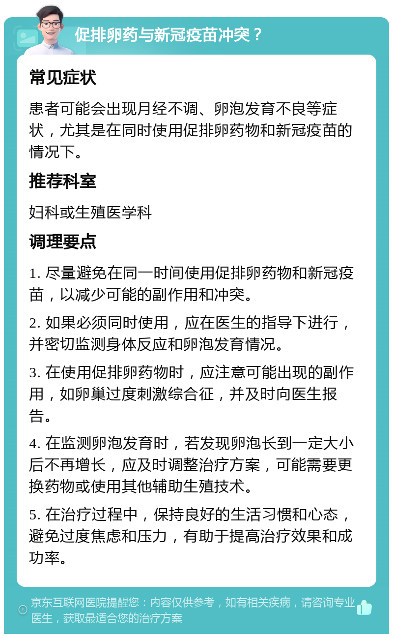 促排卵药与新冠疫苗冲突？ 常见症状 患者可能会出现月经不调、卵泡发育不良等症状，尤其是在同时使用促排卵药物和新冠疫苗的情况下。 推荐科室 妇科或生殖医学科 调理要点 1. 尽量避免在同一时间使用促排卵药物和新冠疫苗，以减少可能的副作用和冲突。 2. 如果必须同时使用，应在医生的指导下进行，并密切监测身体反应和卵泡发育情况。 3. 在使用促排卵药物时，应注意可能出现的副作用，如卵巢过度刺激综合征，并及时向医生报告。 4. 在监测卵泡发育时，若发现卵泡长到一定大小后不再增长，应及时调整治疗方案，可能需要更换药物或使用其他辅助生殖技术。 5. 在治疗过程中，保持良好的生活习惯和心态，避免过度焦虑和压力，有助于提高治疗效果和成功率。