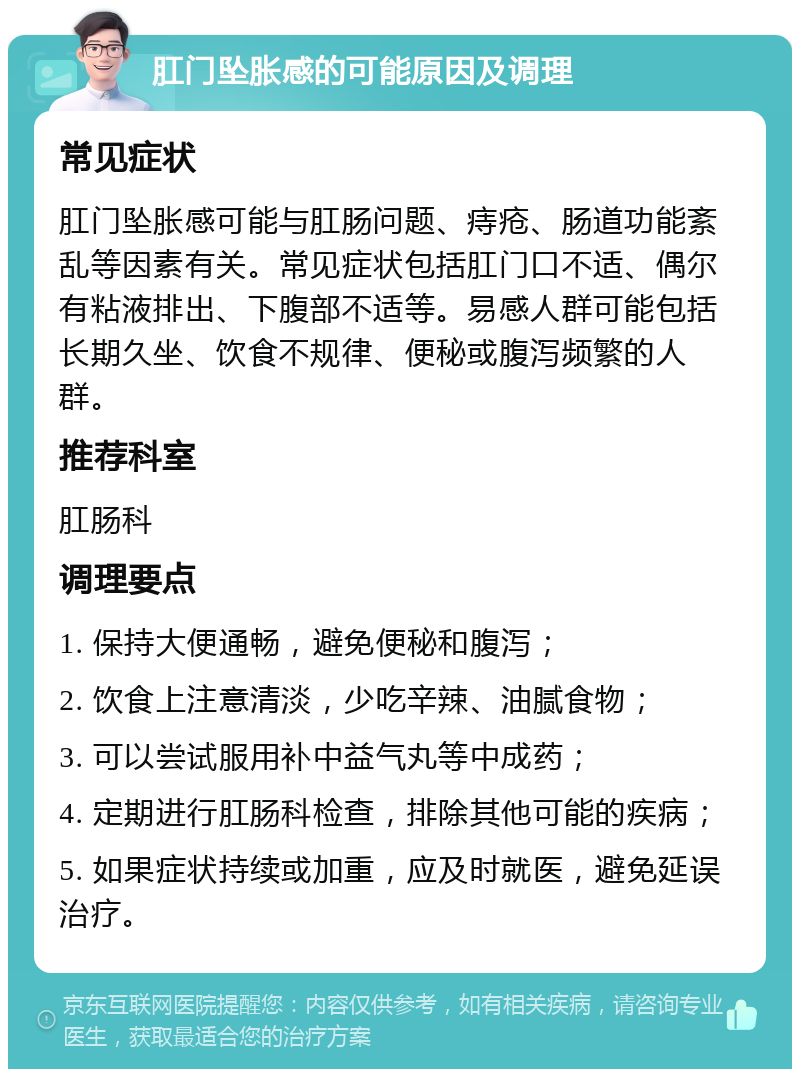 肛门坠胀感的可能原因及调理 常见症状 肛门坠胀感可能与肛肠问题、痔疮、肠道功能紊乱等因素有关。常见症状包括肛门口不适、偶尔有粘液排出、下腹部不适等。易感人群可能包括长期久坐、饮食不规律、便秘或腹泻频繁的人群。 推荐科室 肛肠科 调理要点 1. 保持大便通畅，避免便秘和腹泻； 2. 饮食上注意清淡，少吃辛辣、油腻食物； 3. 可以尝试服用补中益气丸等中成药； 4. 定期进行肛肠科检查，排除其他可能的疾病； 5. 如果症状持续或加重，应及时就医，避免延误治疗。