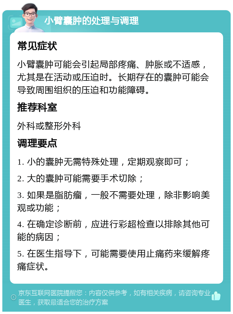 小臂囊肿的处理与调理 常见症状 小臂囊肿可能会引起局部疼痛、肿胀或不适感，尤其是在活动或压迫时。长期存在的囊肿可能会导致周围组织的压迫和功能障碍。 推荐科室 外科或整形外科 调理要点 1. 小的囊肿无需特殊处理，定期观察即可； 2. 大的囊肿可能需要手术切除； 3. 如果是脂肪瘤，一般不需要处理，除非影响美观或功能； 4. 在确定诊断前，应进行彩超检查以排除其他可能的病因； 5. 在医生指导下，可能需要使用止痛药来缓解疼痛症状。