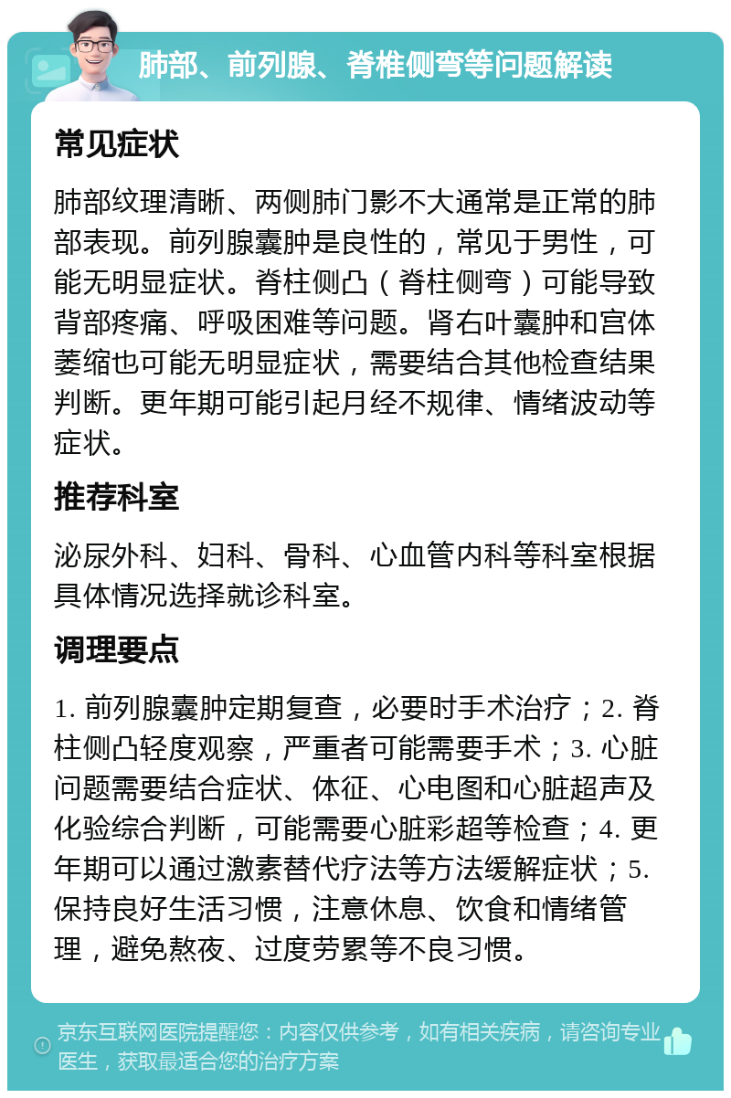 肺部、前列腺、脊椎侧弯等问题解读 常见症状 肺部纹理清晰、两侧肺门影不大通常是正常的肺部表现。前列腺囊肿是良性的，常见于男性，可能无明显症状。脊柱侧凸（脊柱侧弯）可能导致背部疼痛、呼吸困难等问题。肾右叶囊肿和宫体萎缩也可能无明显症状，需要结合其他检查结果判断。更年期可能引起月经不规律、情绪波动等症状。 推荐科室 泌尿外科、妇科、骨科、心血管内科等科室根据具体情况选择就诊科室。 调理要点 1. 前列腺囊肿定期复查，必要时手术治疗；2. 脊柱侧凸轻度观察，严重者可能需要手术；3. 心脏问题需要结合症状、体征、心电图和心脏超声及化验综合判断，可能需要心脏彩超等检查；4. 更年期可以通过激素替代疗法等方法缓解症状；5. 保持良好生活习惯，注意休息、饮食和情绪管理，避免熬夜、过度劳累等不良习惯。